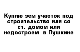 Куплю зем участок под строительство или со ст. домом или недостроем  в Пушкине